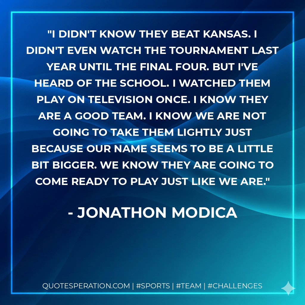 I didn't know they beat Kansas. I didn't even watch the tournament last year until the Final Four. But I've heard of the school. I watched them play on television once. I know they are a good team. I know we are not going to take them lightly just because our name seems to be a little bit bigger. We know they are going to come ready to play just like we are. - Jonathon Modica