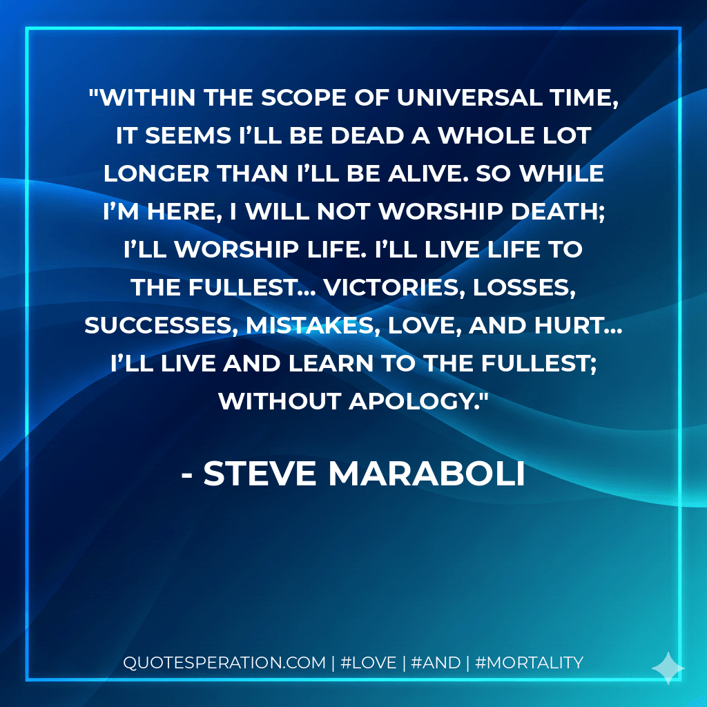 Within the scope of universal time, it seems I’ll be dead a whole lot longer than I’ll be alive. So while I’m here, I will not worship death; I’ll worship life. I’ll live life to the fullest… victories, losses, successes, mistakes, love, and hurt… I’ll live and learn to the fullest; without apology. - Steve Maraboli
