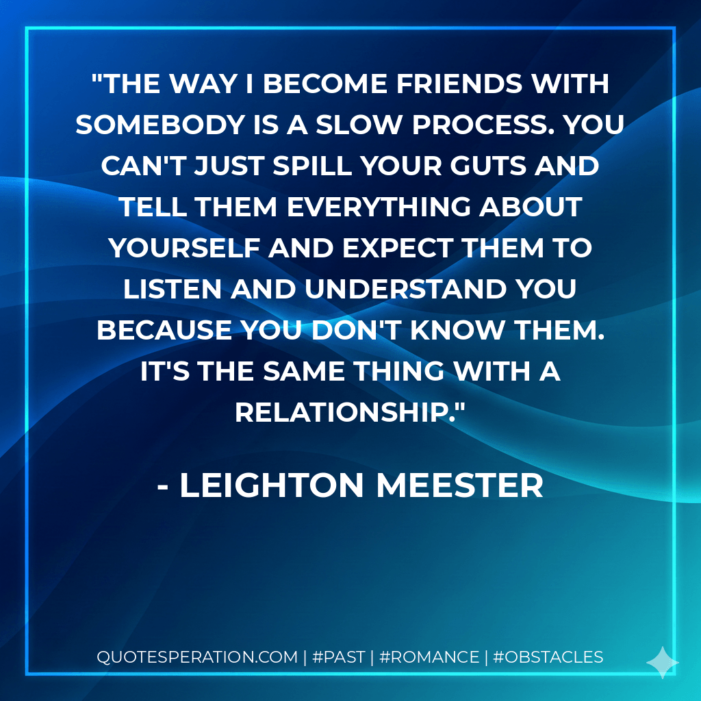 The way I become friends with somebody is a slow process. You can't just spill your guts and tell them everything about yourself and expect them to listen and understand you because you don't know them. It's the same thing with a relationship. - Leighton Meester