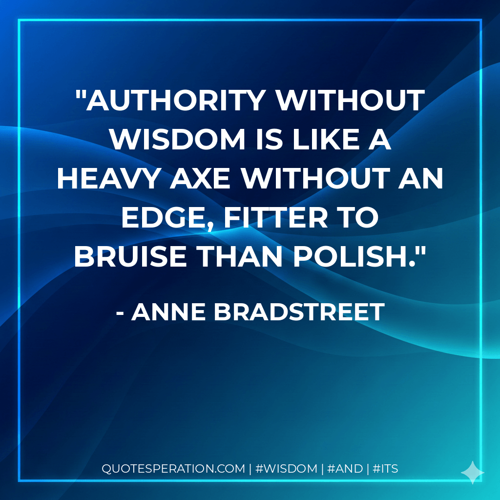 Authority without wisdom is like a heavy axe without an edge, fitter to bruise than polish. - Anne Bradstreet