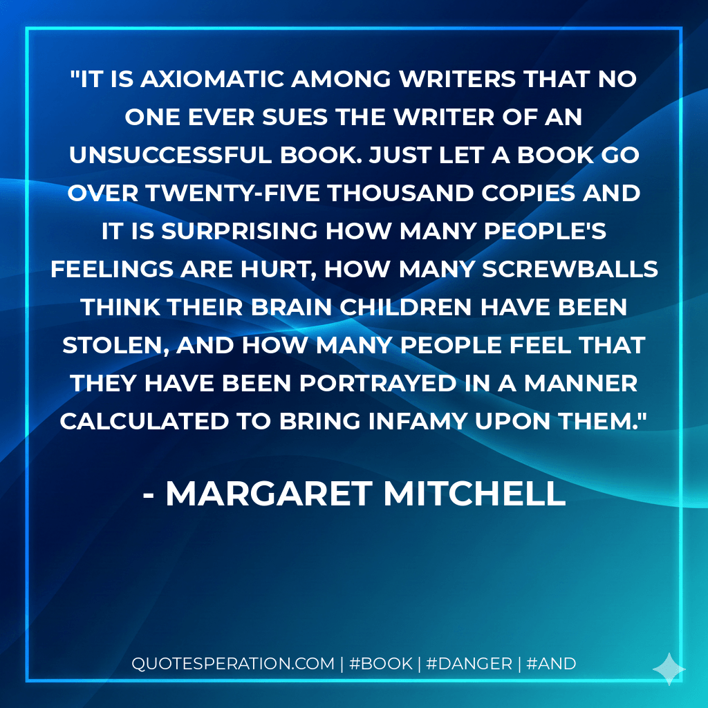 It is axiomatic among writers that no one ever sues the writer of an unsuccessful book. Just let a book go over twenty-five thousand copies and it is surprising how many people's feelings are hurt, how many screwballs think their brain children have been stolen, and how many people feel that they have been portrayed in a manner calculated to bring infamy upon them. - Margaret Mitchell