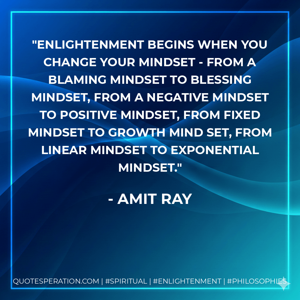 Enlightenment begins when you change your mindset - from a blaming mindset to blessing mindset, from a negative mindset to positive mindset, from fixed mindset to growth mind set, from linear mindset to exponential mindset. - Amit Ray