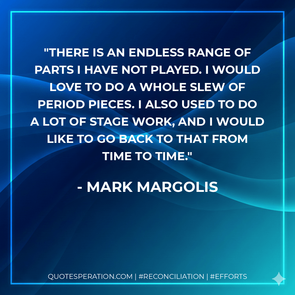There is an endless range of parts I have not played. I would love to do a whole slew of period pieces. I also used to do a lot of stage work, and I would like to go back to that from time to time. - Mark Margolis