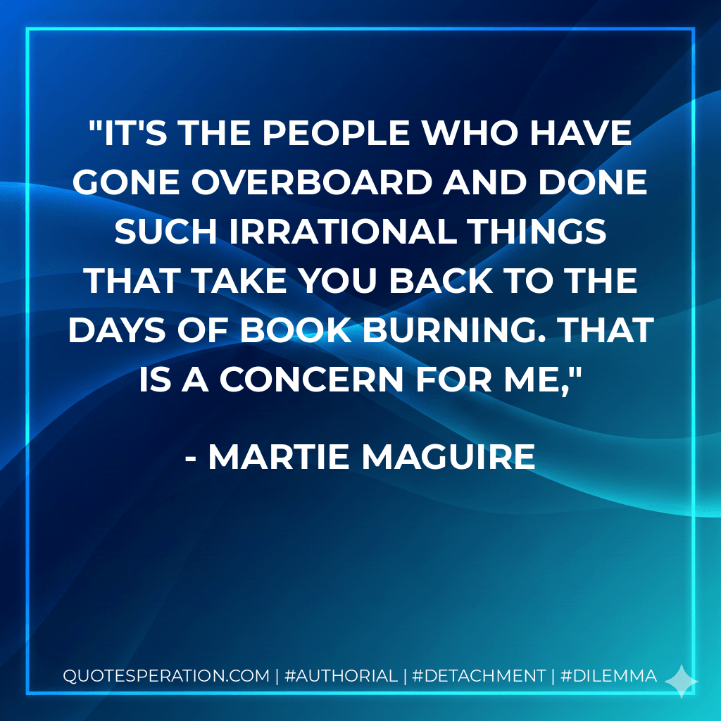It's the people who have gone overboard and done such irrational things that take you back to the days of book burning. That is a concern for me, - Martie Maguire
