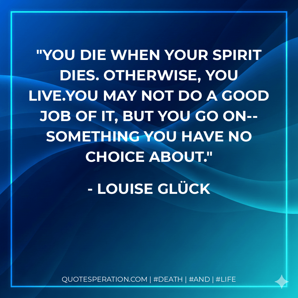 You die when your spirit dies. Otherwise, you live.You may not do a good job of it, but you go on--something you have no choice about. - Louise Glück