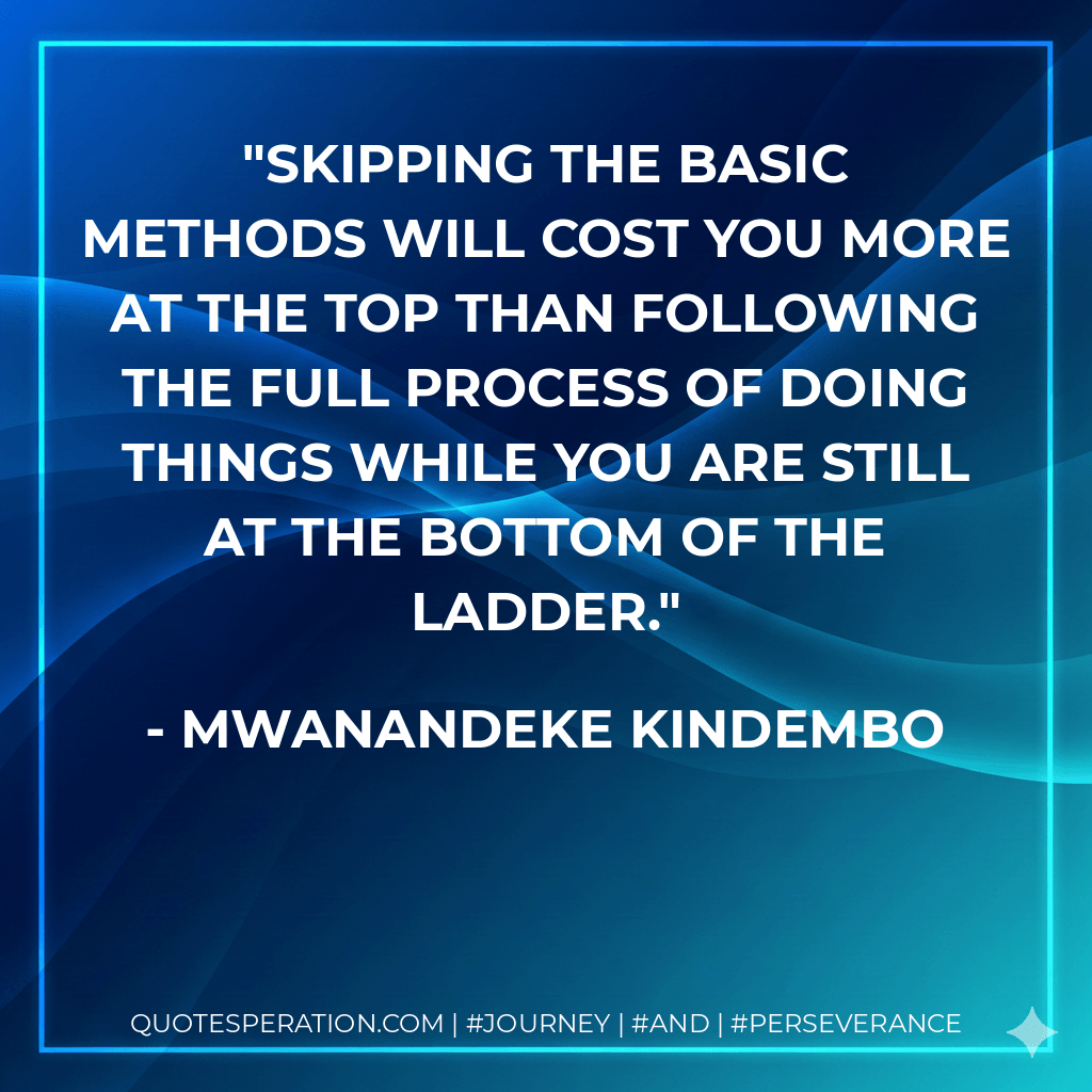 Skipping the basic methods will cost you more at the top than following the full process of doing things while you are still at the bottom of the ladder. - Mwanandeke Kindembo