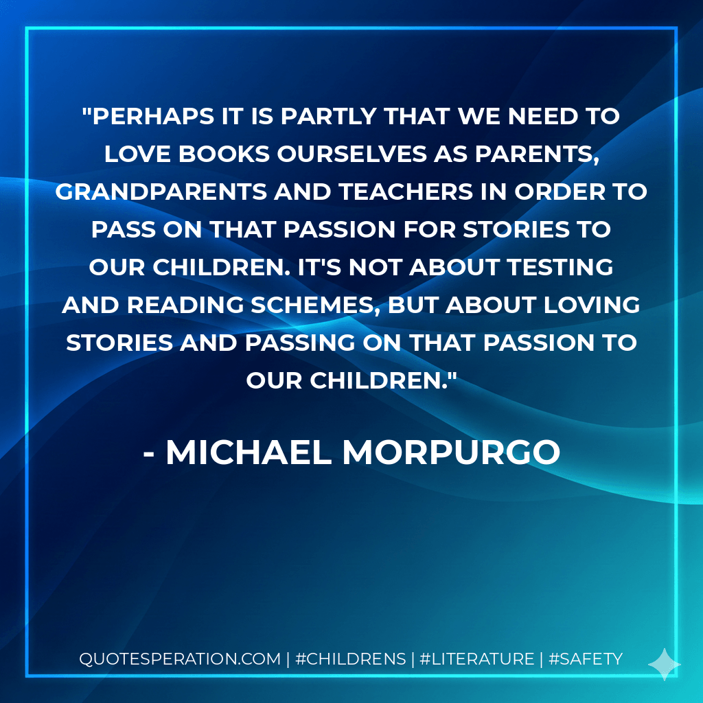 Perhaps it is partly that we need to love books ourselves as parents, grandparents and teachers in order to pass on that passion for stories to our children. It's not about testing and reading schemes, but about loving stories and passing on that passion to our children. - Michael Morpurgo