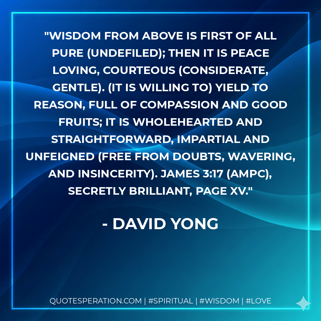 Wisdom from above is first of all pure (undefiled); then it is peace loving, courteous (considerate, gentle). (It is willing to) yield to reason, full of compassion and good fruits; it is wholehearted and straightforward, impartial and unfeigned (free from doubts, wavering, and insincerity). James 3:17 (AMPC), Secretly Brilliant, page xv. - David Yong
