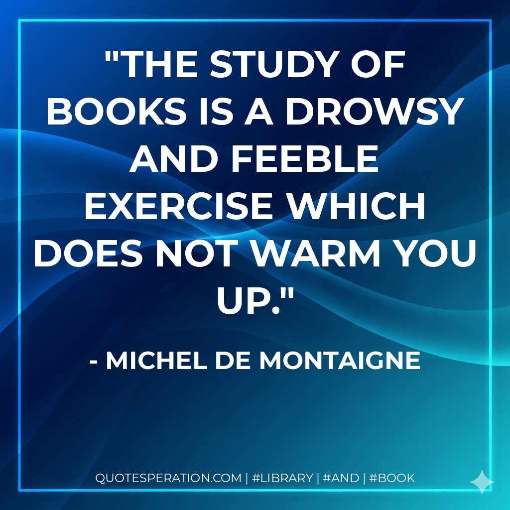 The study of books is a drowsy and feeble exercise which does not warm you up. - Michel de Montaigne