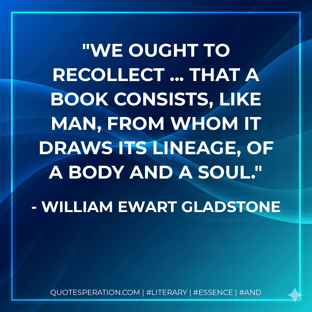 We ought to recollect ... that a book consists, like man, from whom it draws its lineage, of a body and a soul. - William Ewart Gladstone