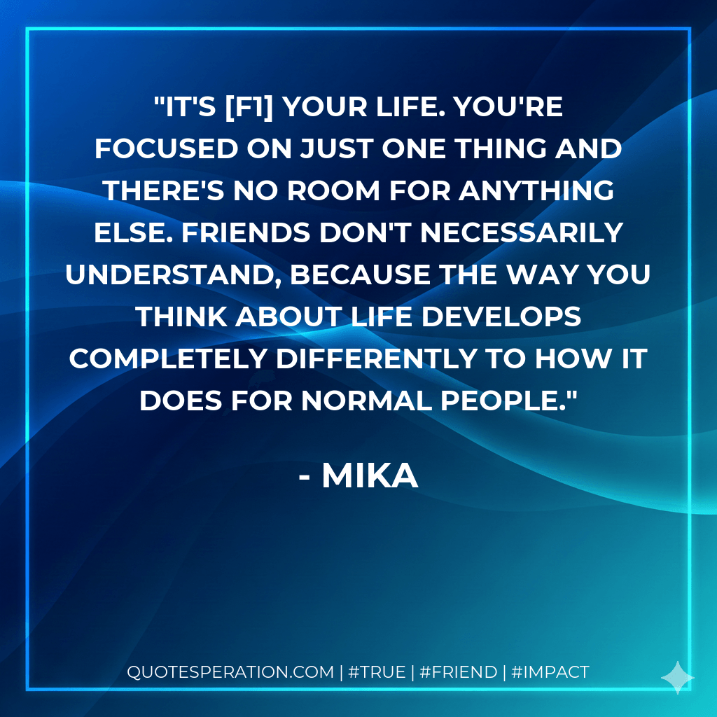 It's F1 your life. You're focused on just one thing and there's no room for anything else. Friends don't necessarily understand, because the way you think about life develops completely differently to how it does for normal people. - Mika