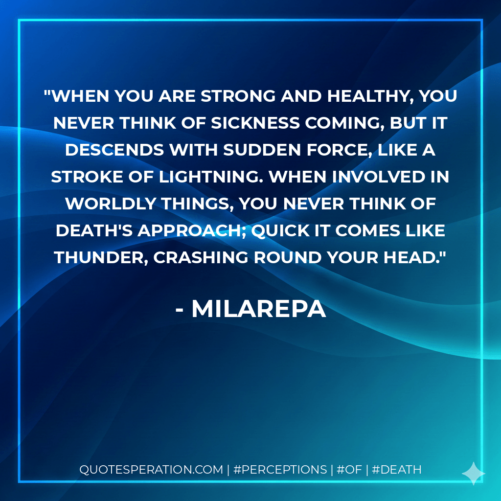 When you are strong and healthy, You never think of sickness coming, But it descends with sudden force, Like a stroke of lightning. When involved in worldly things, You never think of death's approach; Quick it comes like thunder, Crashing round your head. - Milarepa