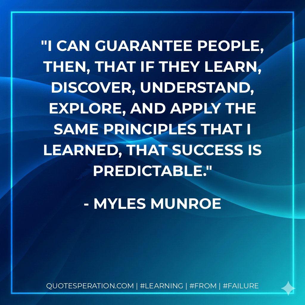I can guarantee people, then, that if they learn, discover, understand, explore, and apply the same principles that I learned, that success is predictable. - Myles Munroe