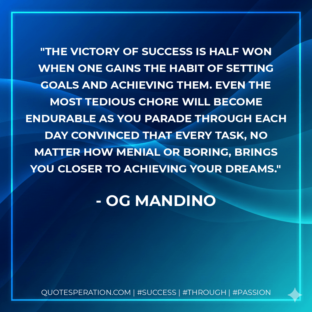 The victory of success is half won when one gains the habit of setting goals and achieving them. Even the most tedious chore will become endurable as you parade through each day convinced that every task, no matter how menial or boring, brings you closer to achieving your dreams. - Og Mandino