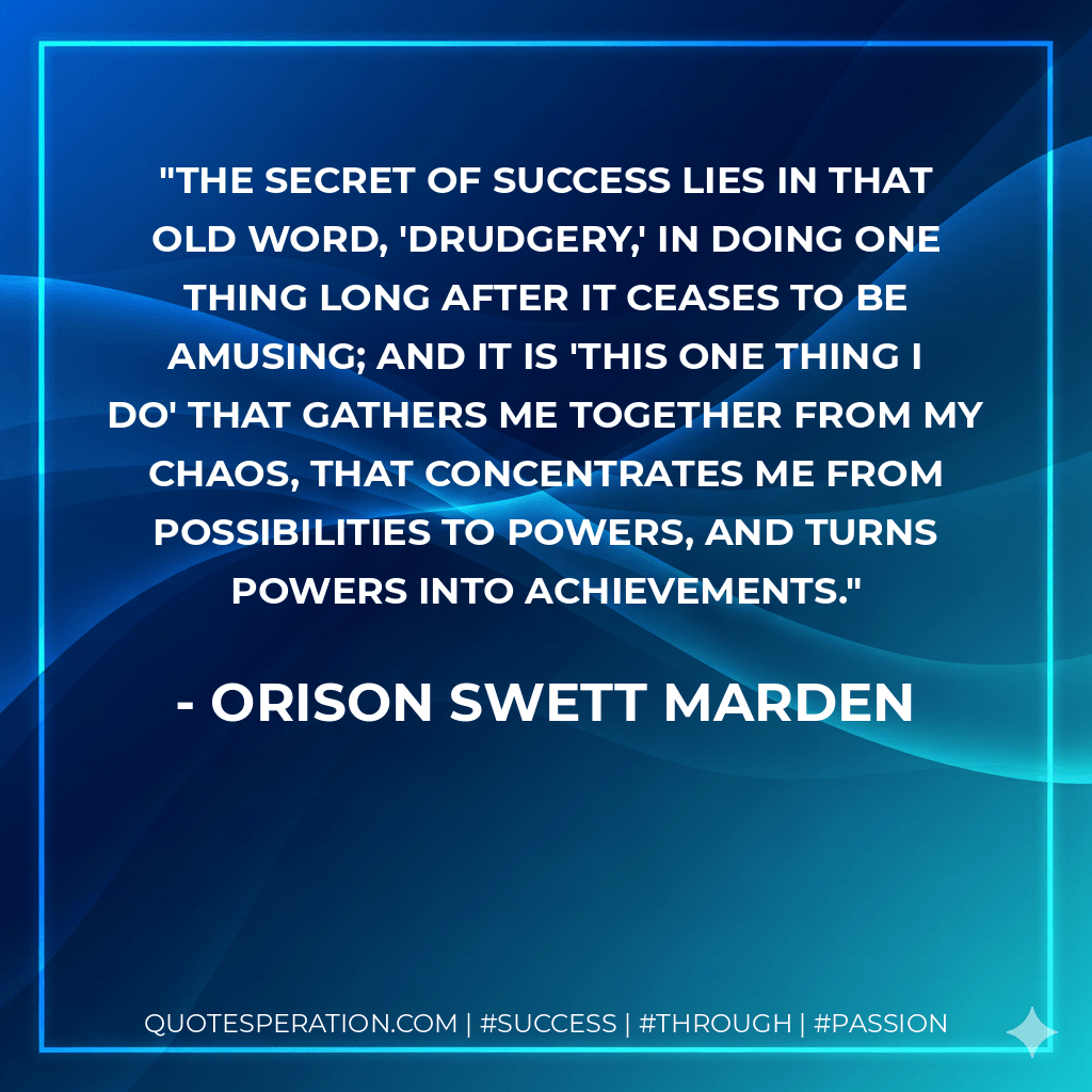 The secret of success lies in that old word, 'Drudgery,' in doing one thing long after it ceases to be amusing; and it is 'this one thing I do' that gathers me together from my chaos, that concentrates me from possibilities to powers, and turns powers into achievements. - Orison Swett Marden
