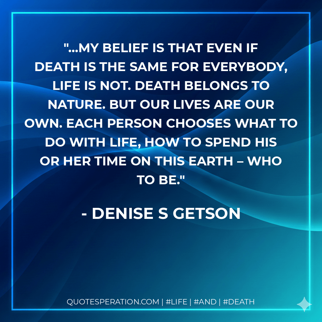 …my belief is that even if death is the same for everybody, life is not. Death belongs to nature. But our lives are our own. Each person chooses what to do with life, how to spend his or her time on this Earth – who to be. - Denise S Getson