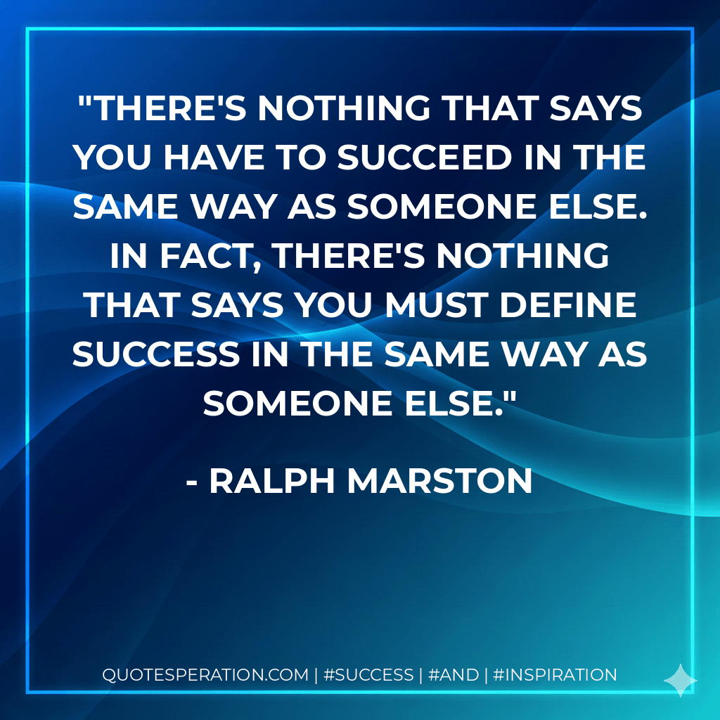 There's nothing that says you have to succeed in the same way as someone else. In fact, there's nothing that says you must define success in the same way as someone else. - Ralph Marston