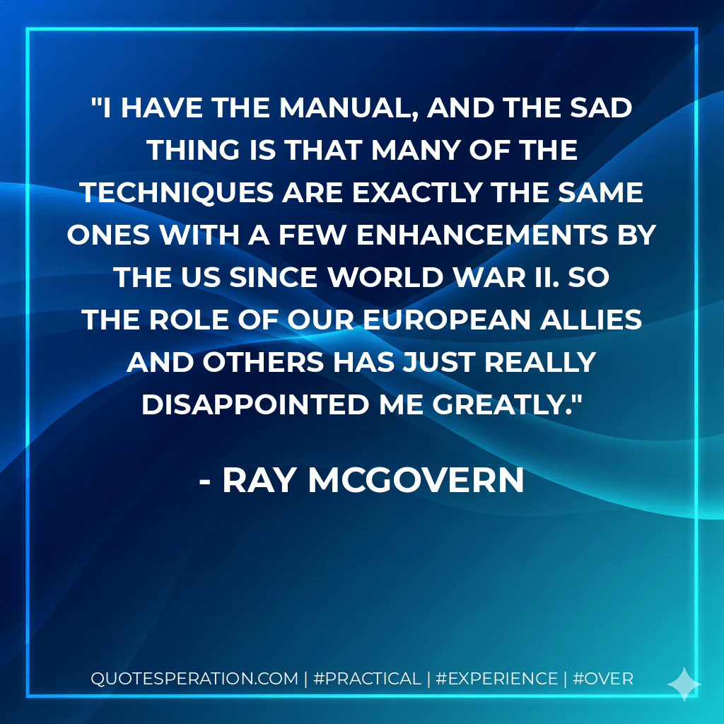 I have the manual, and the sad thing is that many of the techniques are exactly the same ones with a few enhancements by the US since World War II. So the role of our European allies and others has just really disappointed me greatly. - Ray McGovern