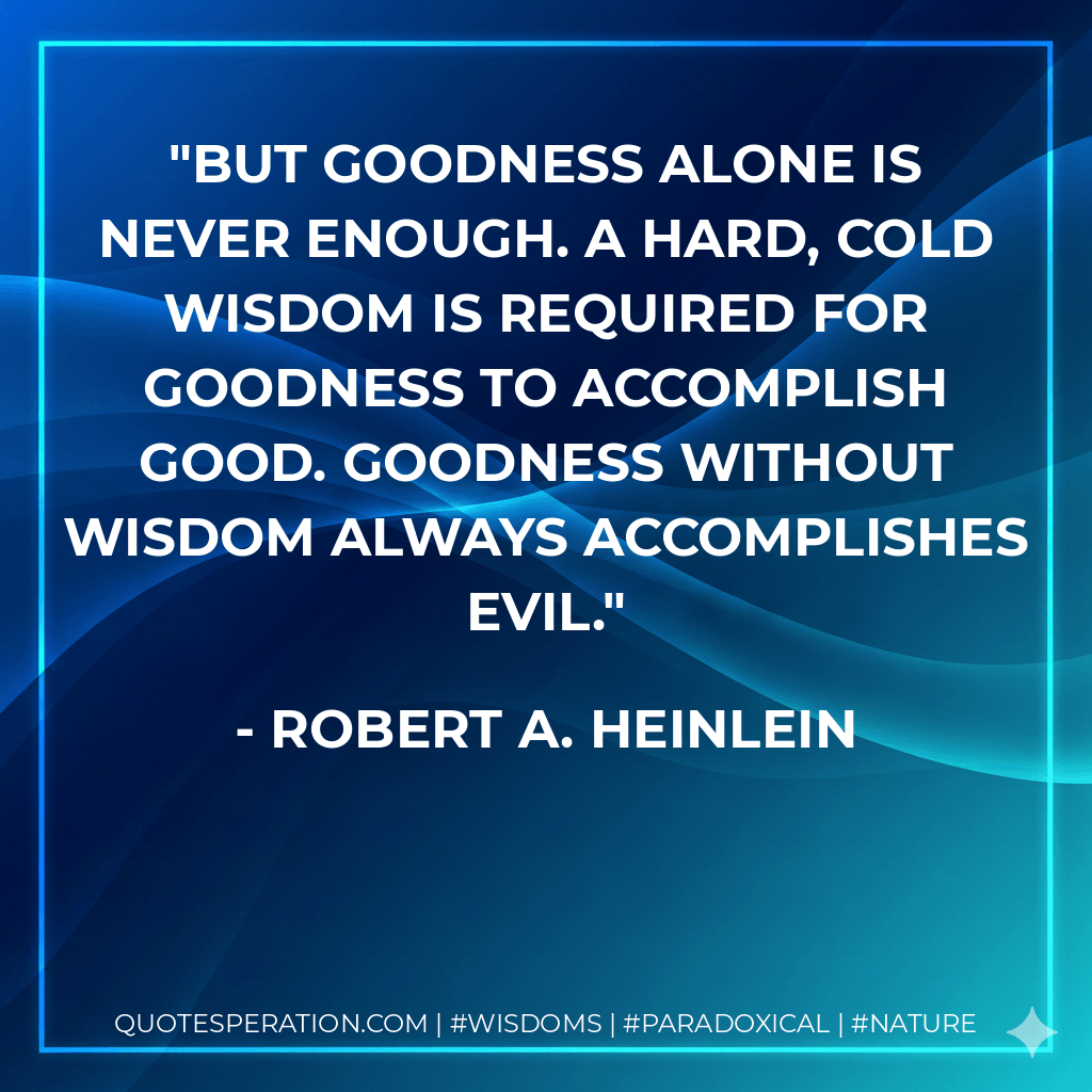 But goodness alone is never enough. A hard, cold wisdom is required for goodness to accomplish good. Goodness without wisdom always accomplishes evil. - Robert A. Heinlein