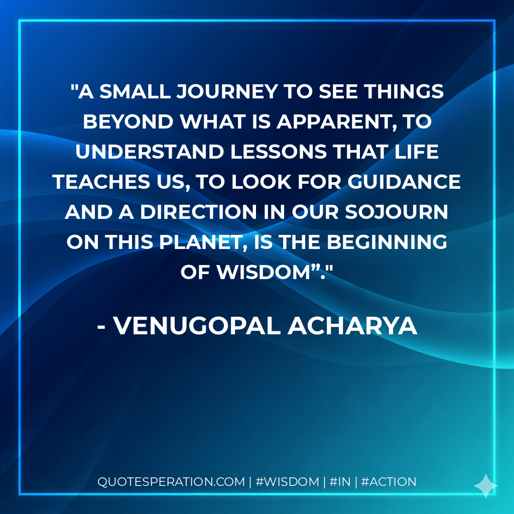 A Small Journey to See Things Beyond What Is Apparent, To Understand Lessons That Life Teaches Us, To Look for Guidance and A Direction In Our Sojourn On This Planet, Is The Beginning Of Wisdom”. - Venugopal Acharya