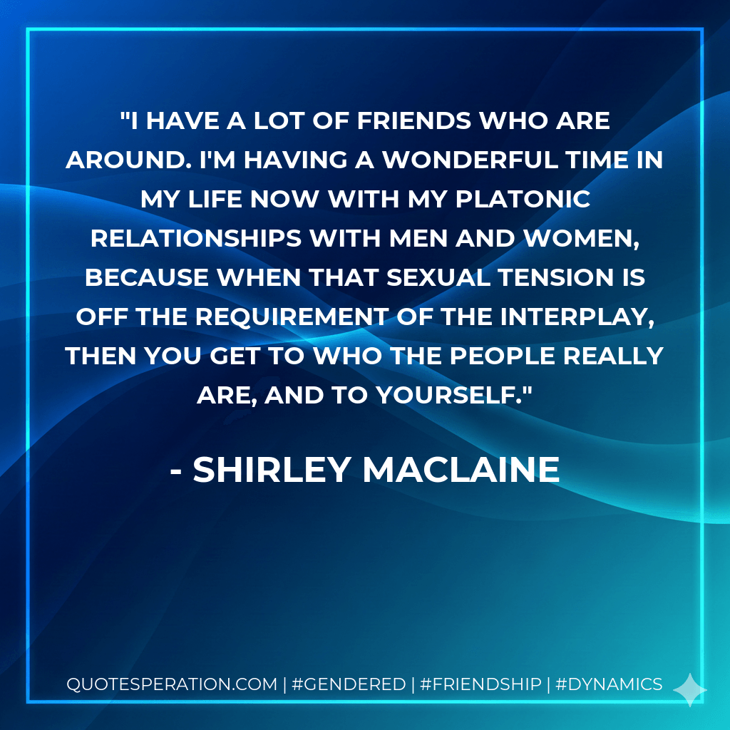 I have a lot of friends who are around. I'm having a wonderful time in my life now with my platonic relationships with men and women, because when that sexual tension is off the requirement of the interplay, then you get to who the people really are, and to yourself. - Shirley MacLaine