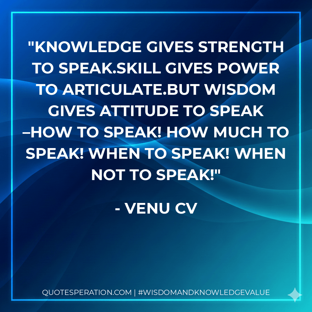 Knowledge gives strength to speak.Skill gives power to articulate.But Wisdom gives attitude to speak –How to speak! How much to speak! When to speak! When not to speak! - Venu CV