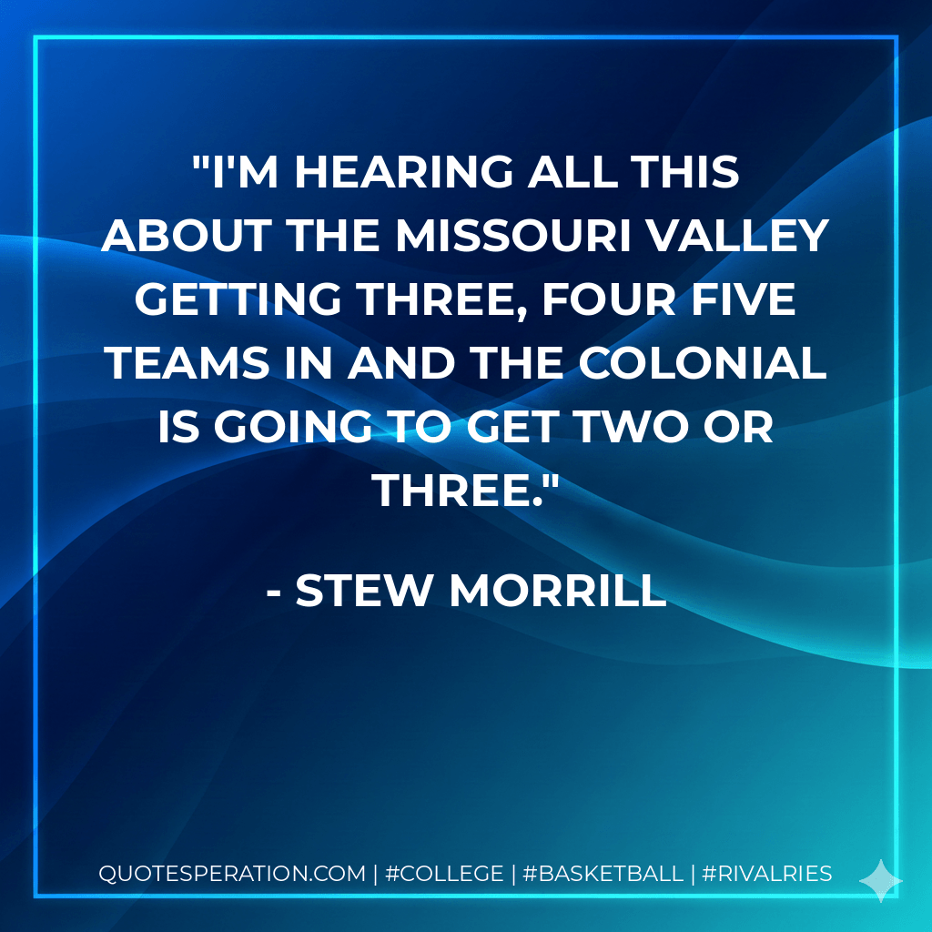 I'm hearing all this about the Missouri Valley getting three, four five teams in and the Colonial is going to get two or three.
