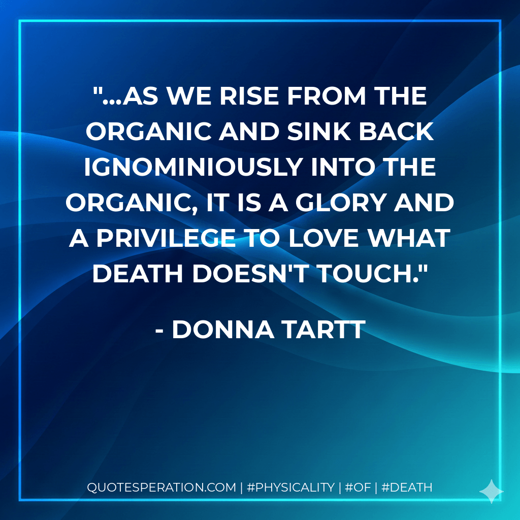 ...as we rise from the organic and sink back ignominiously into the organic, it is a glory and a privilege to love what Death doesn't touch. - Donna Tartt