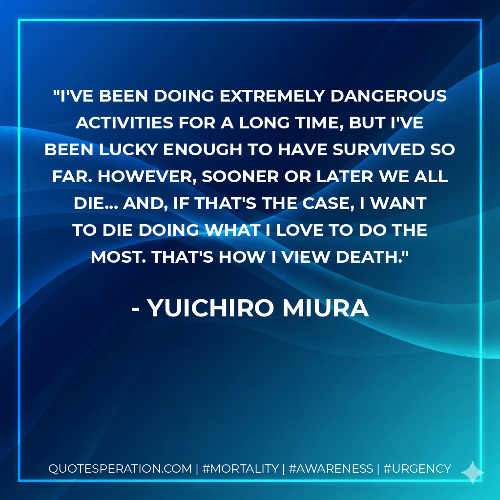 I've been doing extremely dangerous activities for a long time, but I've been lucky enough to have survived so far. However, sooner or later we all die... and, if that's the case, I want to die doing what I love to do the most. That's how I view death. - Yuichiro Miura