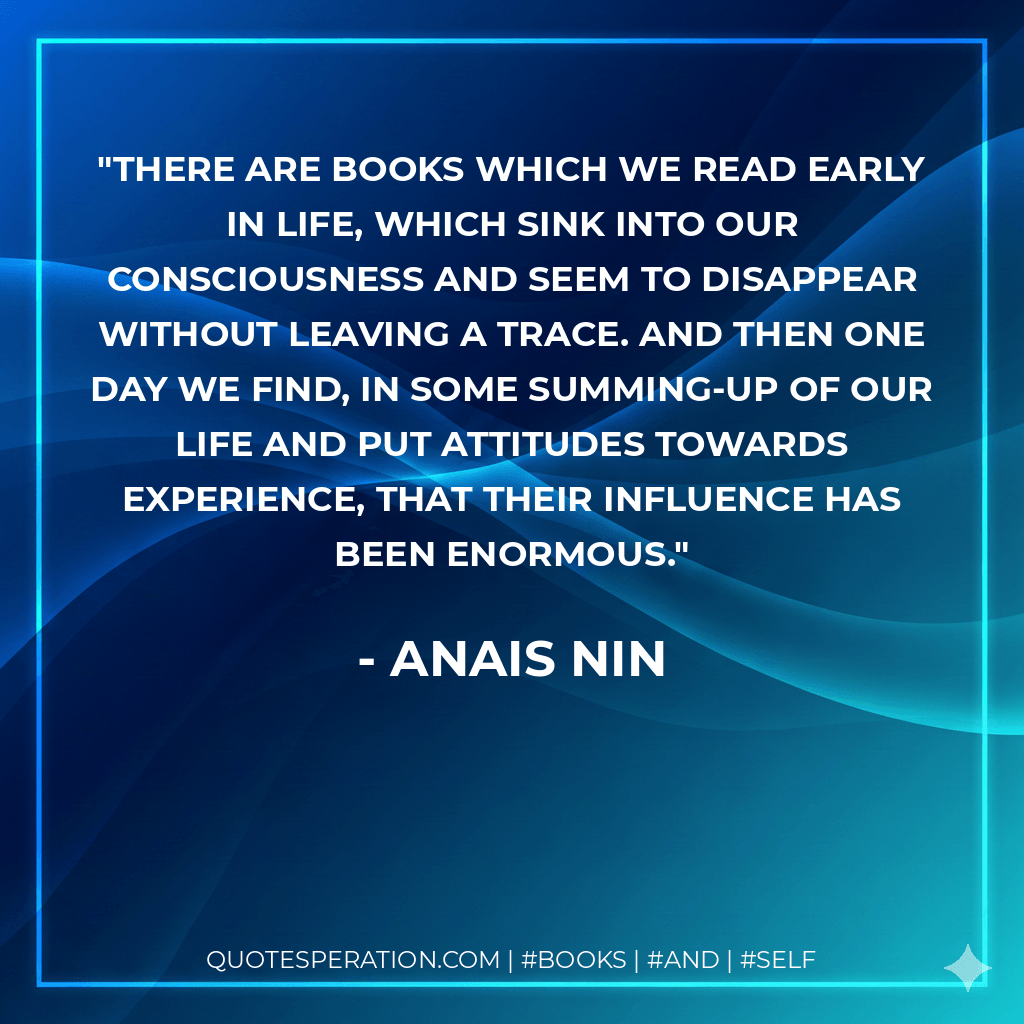 There are books which we read early in life, which sink into our consciousness and seem to disappear without leaving a trace. And then one day we find, in some summing-up of our life and put attitudes towards experience, that their influence has been enormous. - Anais Nin