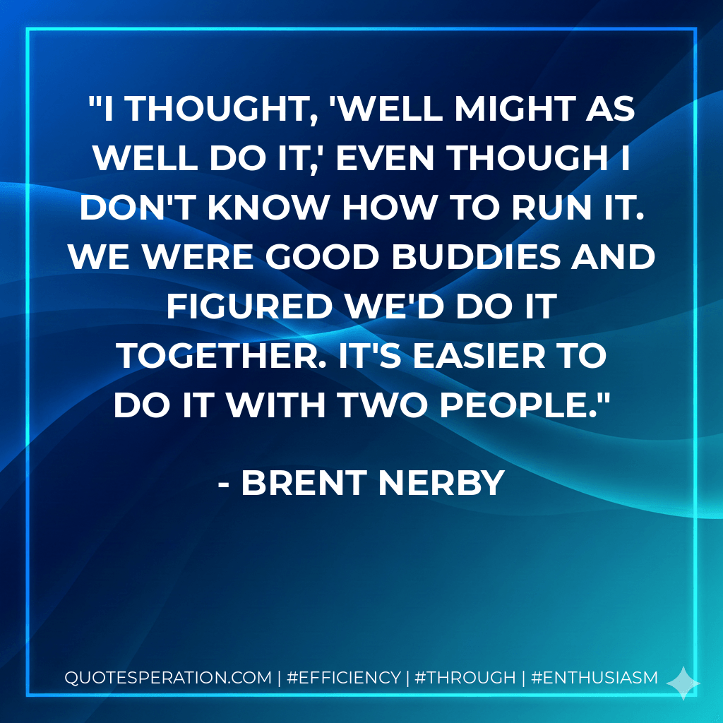 I thought, 'well might as well do it,' even though I don't know how to run it. We were good buddies and figured we'd do it together. It's easier to do it with two people. - Brent Nerby