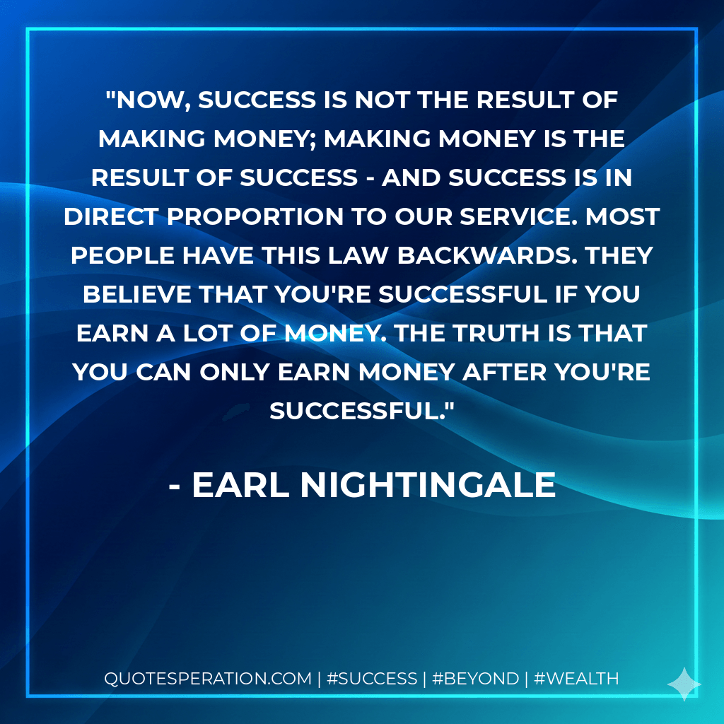 Now, success is not the result of making money; making money is the result of success - and success is in direct proportion to our service. Most people have this law backwards. They believe that you're successful if you earn a lot of money. The truth is that you can only earn money after you're successful. - Earl Nightingale