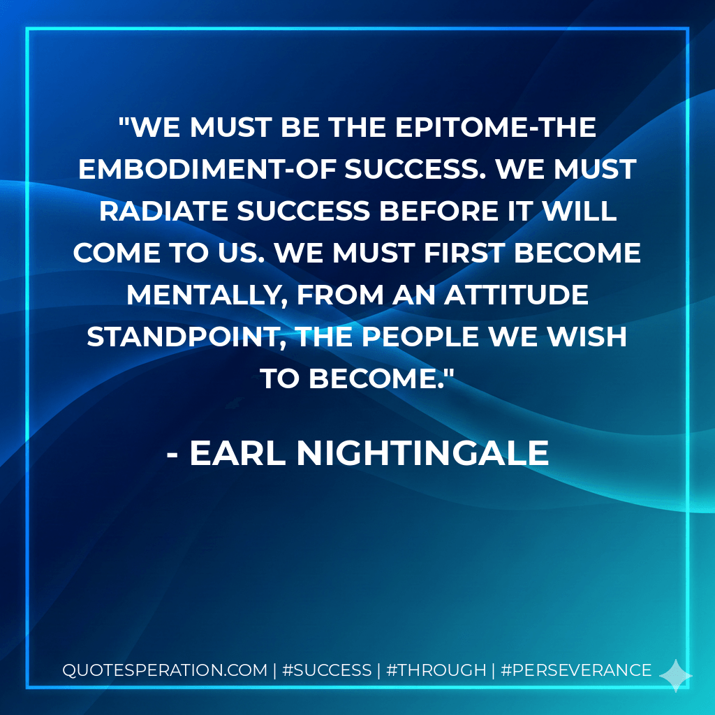 We must be the epitome-the embodiment-of success. We must radiate success before it will come to us. We must first become mentally, from an attitude standpoint, the people we wish to become. - Earl Nightingale