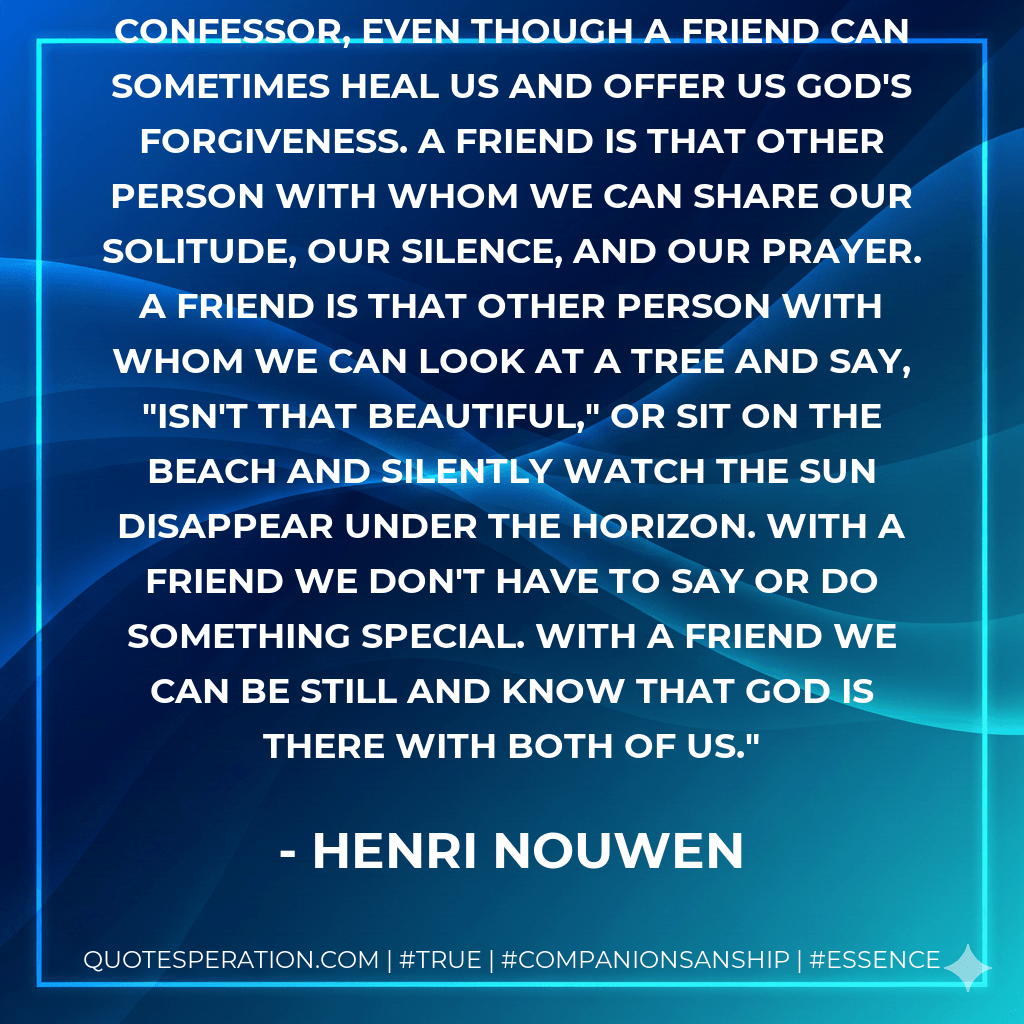 A friend is more than a therapist or confessor, even though a friend can sometimes heal us and offer us God's forgiveness. A friend is that other person with whom we can share our solitude, our silence, and our prayer. A friend is that other person with whom we can look at a tree and say, "Isn't that beautiful," or sit on the beach and silently watch the sun disappear under the horizon. With a friend we don't have to say or do something special. With a friend we can be still and know that God is there with both of us. - Henri Nouwen