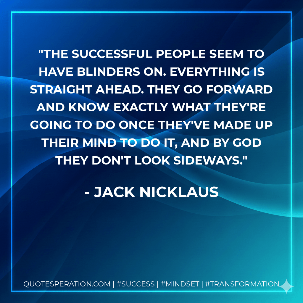 The successful people seem to have blinders on. Everything is straight ahead. They go forward and know exactly what they're going to do once they've made up their mind to do it, and by God they don't look sideways. - Jack Nicklaus