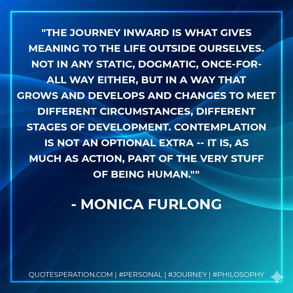 The journey inward is what gives meaning to the life outside ourselves. Not in any static, dogmatic, once-for-all way either, but in a way that grows and develops and changes to meet different circumstances, different stages of development. Contemplation is not an optional extra -- it is, as much as action, part of the very stuff of being human." - Monica Furlong