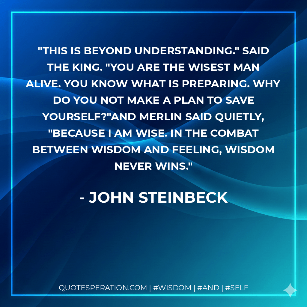 This is beyond understanding." said the king. "You are the wisest man alive. You know what is preparing. Why do you not make a plan to save yourself?"And Merlin said quietly, "Because I am wise. In the combat between wisdom and feeling, wisdom never wins. - John Steinbeck