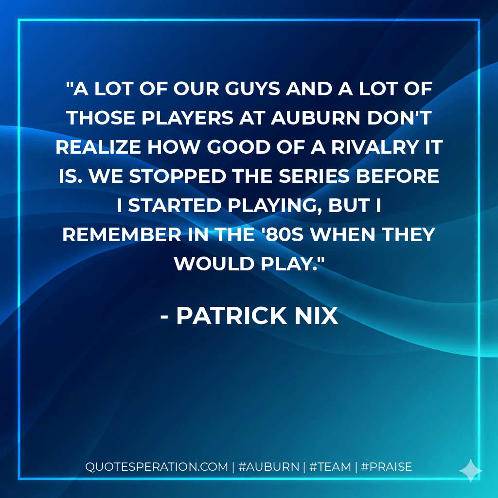 A lot of our guys and a lot of those players at Auburn don't realize how good of a rivalry it is. We stopped the series before I started playing, but I remember in the '80s when they would play. - Patrick Nix