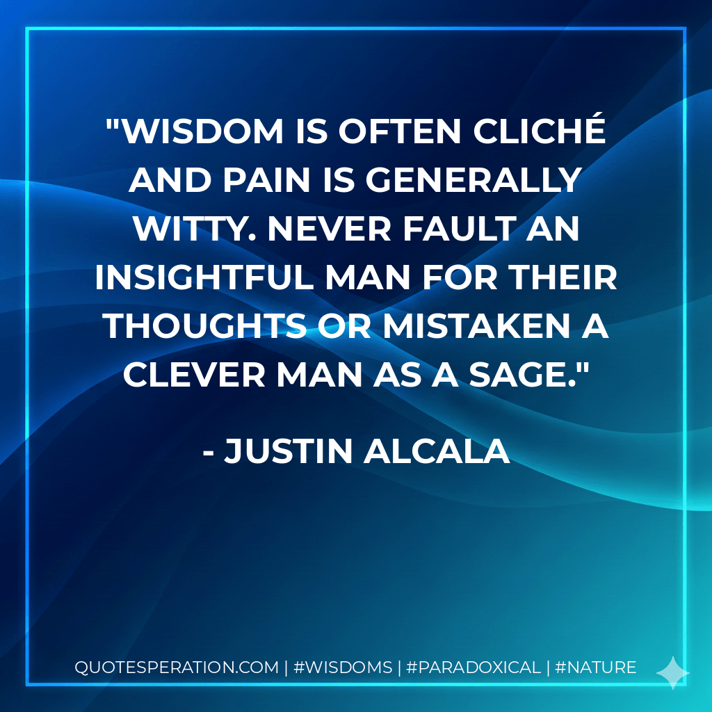 Wisdom is often cliché and pain is generally witty. Never fault an insightful man for their thoughts or mistaken a clever man as a sage. - Justin Alcala