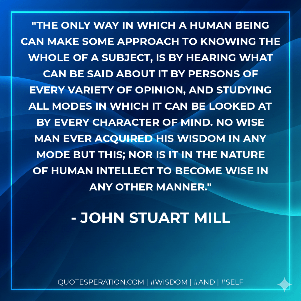 the only way in which a human being can make some approach to knowing the whole of a subject, is by hearing what can be said about it by persons of every variety of opinion, and studying all modes in which it can be looked at by every character of mind. No wise man ever acquired his wisdom in any mode but this; nor is it in the nature of human intellect to become wise in any other manner. - John Stuart Mill