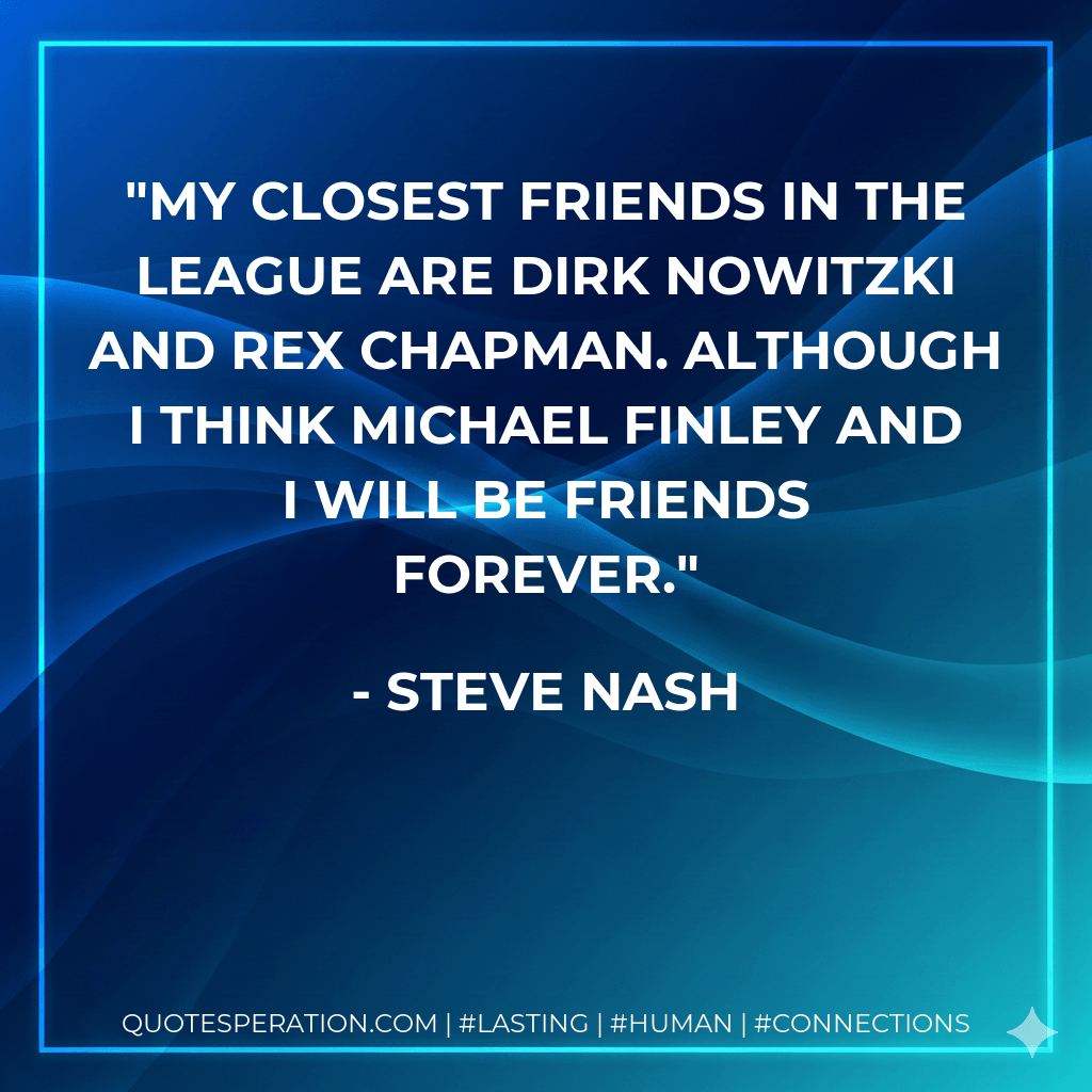 My closest friends in the league are Dirk Nowitzki and Rex Chapman. Although I think Michael Finley and I will be friends forever. - Steve Nash