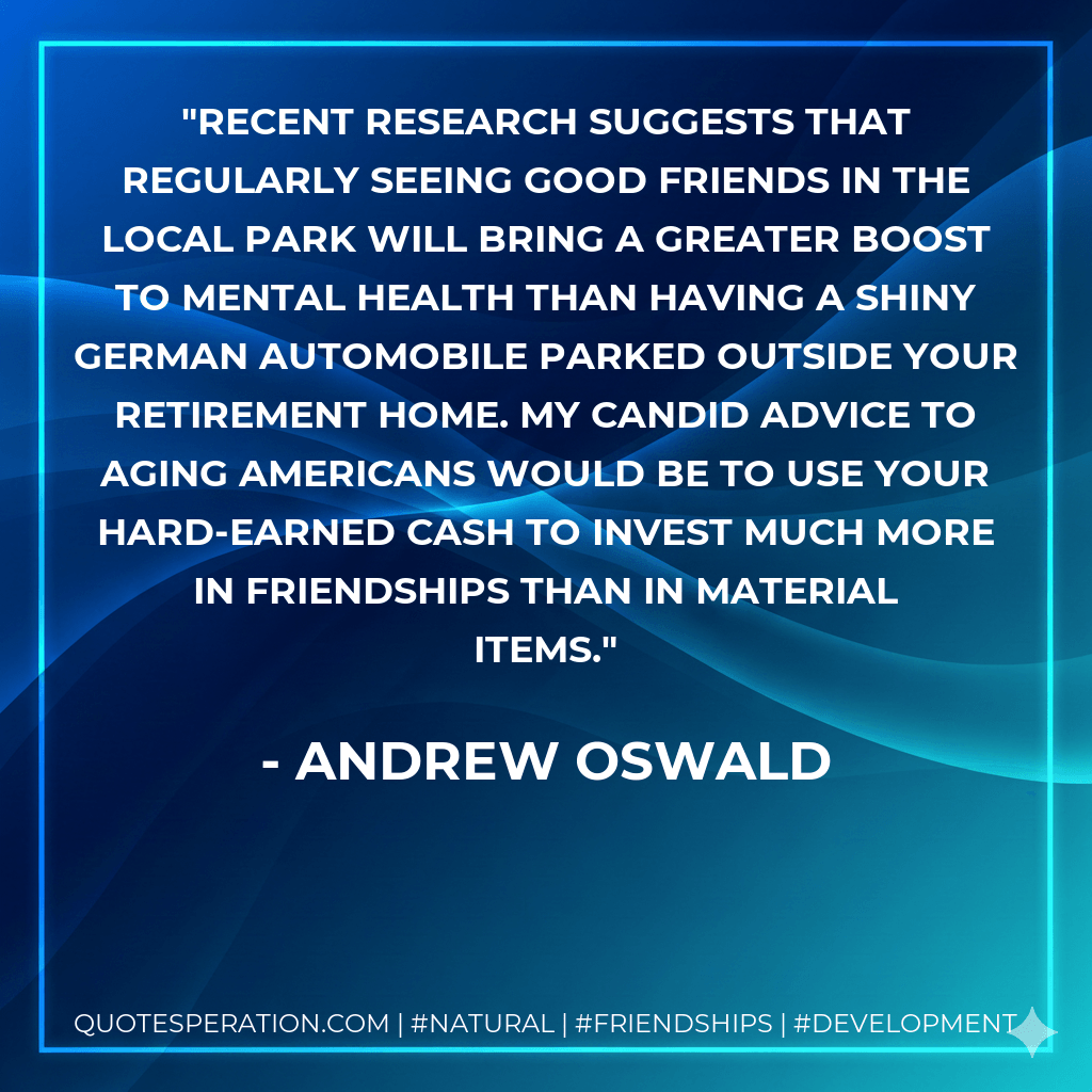 Recent research suggests that regularly seeing good friends in the local park will bring a greater boost to mental health than having a shiny German automobile parked outside your retirement home. My candid advice to aging Americans would be to use your hard-earned cash to invest much more in friendships than in material items. - Andrew Oswald