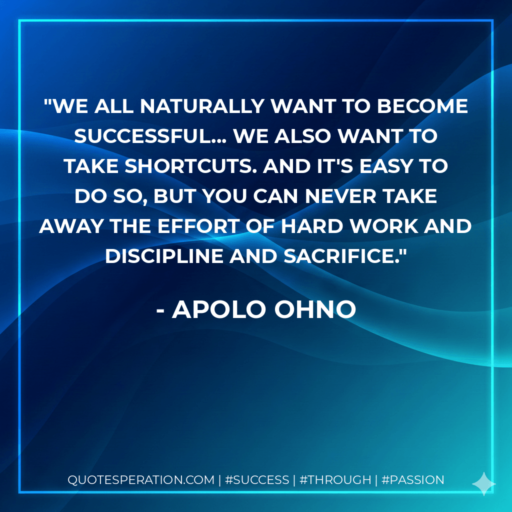 We all naturally want to become successful... we also want to take shortcuts. And it's easy to do so, but you can never take away the effort of hard work and discipline and sacrifice. - Apolo Ohno