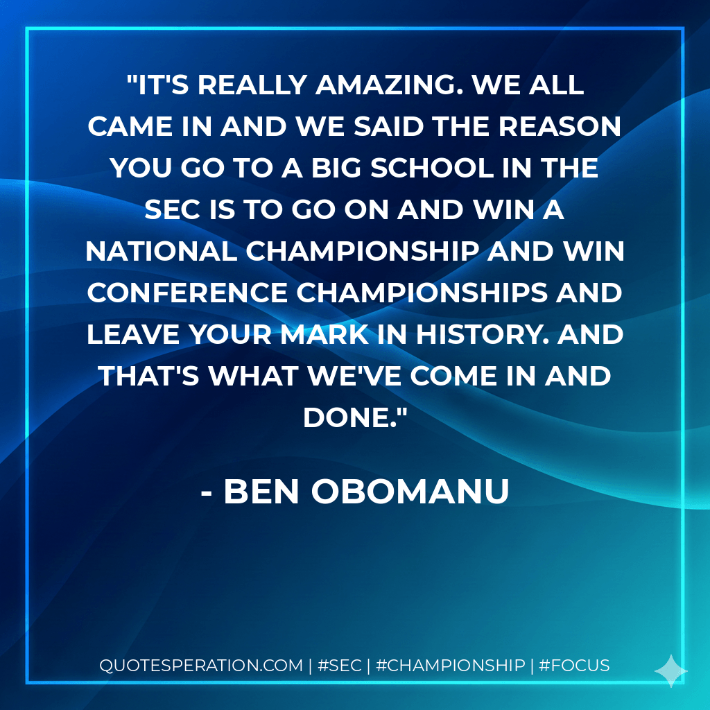 It's really amazing. We all came in and we said the reason you go to a big school in the SEC is to go on and win a national championship and win conference championships and leave your mark in history. And that's what we've come in and done. - Ben Obomanu
