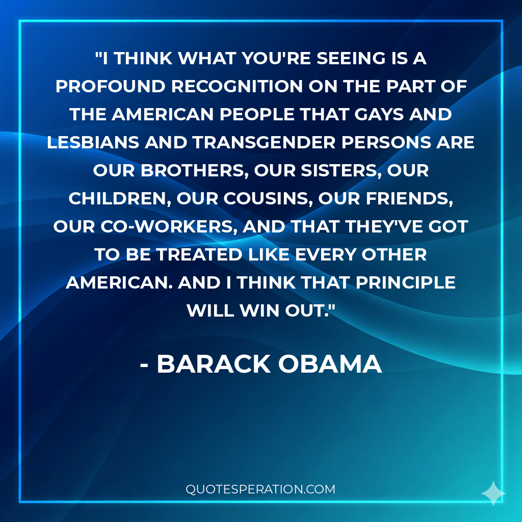 I think what you're seeing is a profound recognition on the part of the American people that gays and lesbians and transgender persons are our brothers, our sisters, our children, our cousins, our friends, our co-workers, and that they've got to be treated like every other American. And I think that principle will win out.