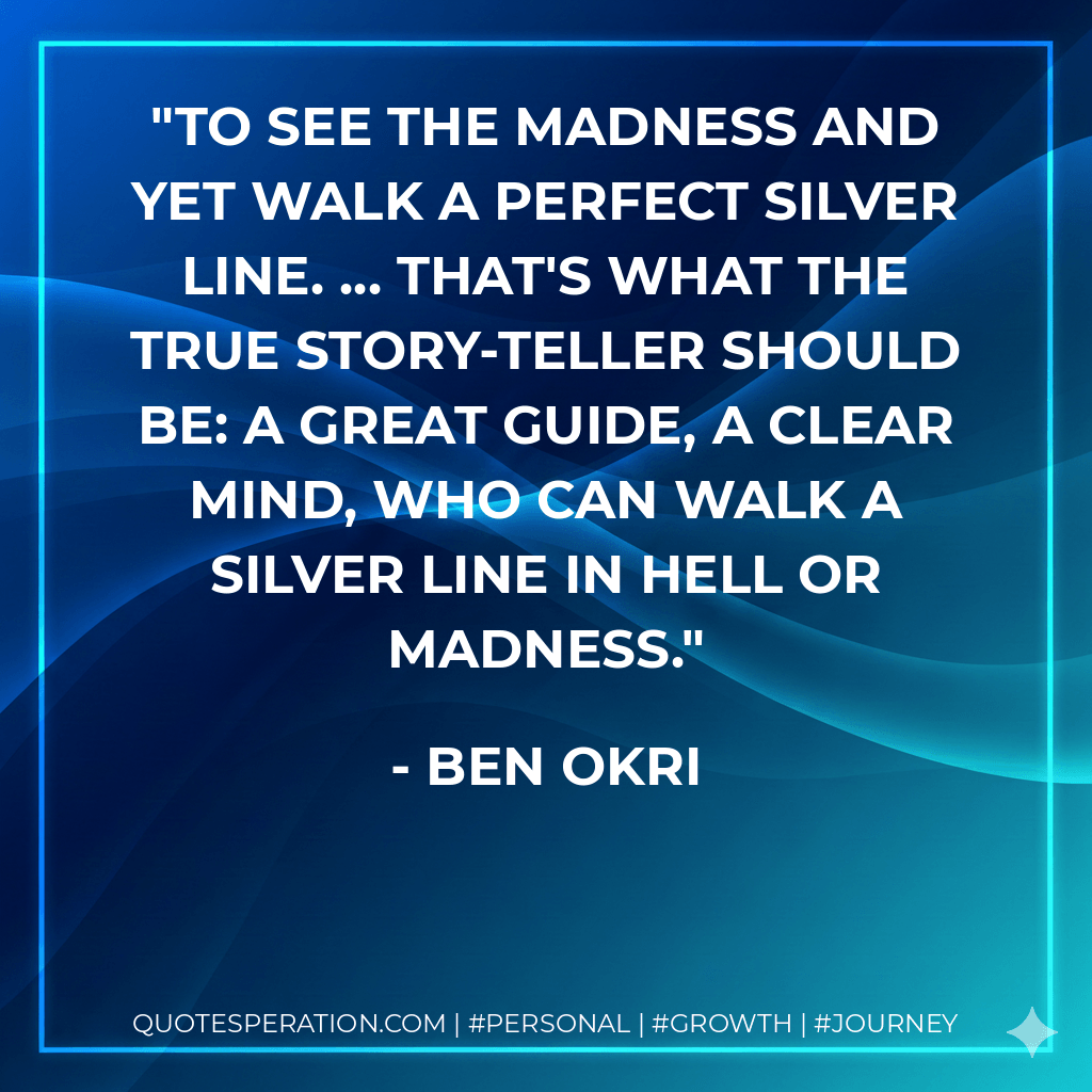 To see the madness and yet walk a perfect silver line. ... That's what the true story-teller should be: a great guide, a clear mind, who can walk a silver line in hell or madness. - Ben Okri