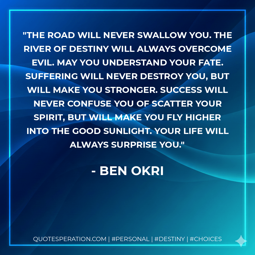 The road will never swallow you. The river of destiny will always overcome evil. May you understand your fate. Suffering will never destroy you, but will make you stronger. Success will never confuse you of scatter your spirit, but will make you fly higher into the good sunlight. Your life will always surprise you. - Ben Okri