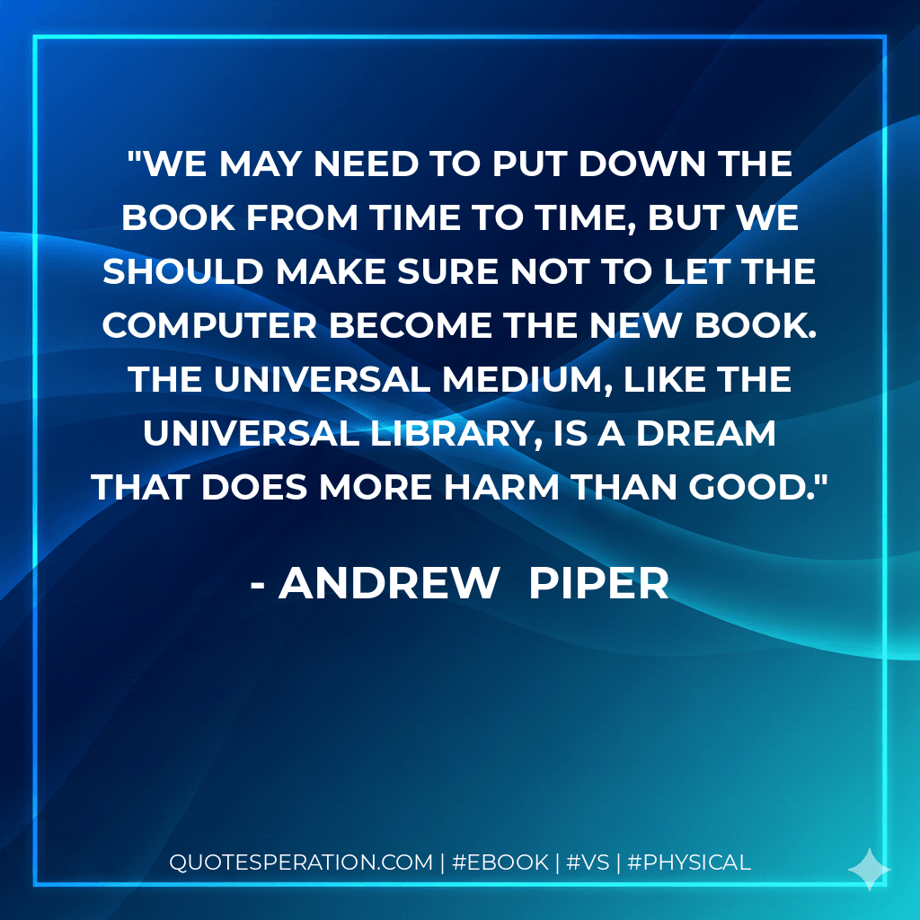 We may need to put down the book from time to time, but we should make sure not to let the computer become the new book. The universal medium, like the universal library, is a dream that does more harm than good. - Andrew  Piper