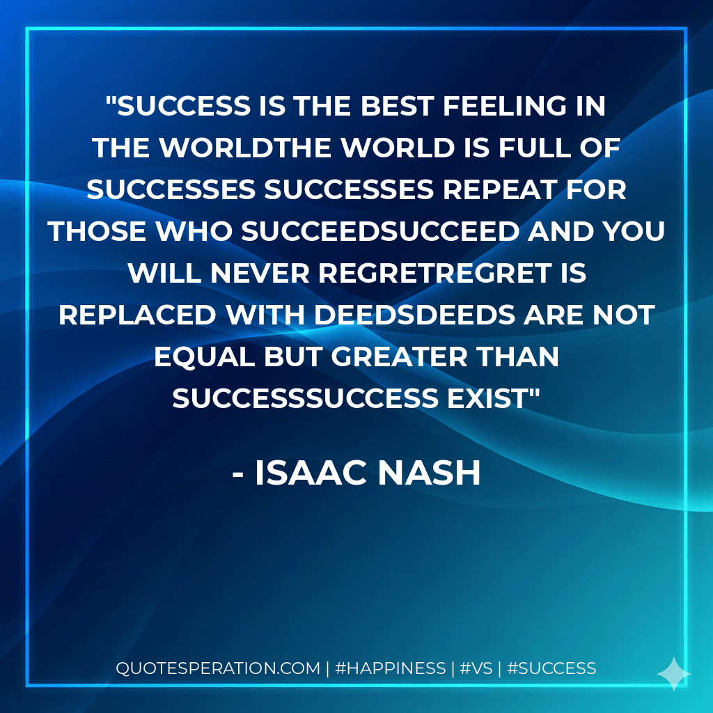 Success is the best feeling in the worldThe world is full of successes Successes repeat for those who succeedSucceed and you will never regretRegret is replaced with deedsDeeds are not equal but greater than SuccessSuccess Exist - Isaac Nash