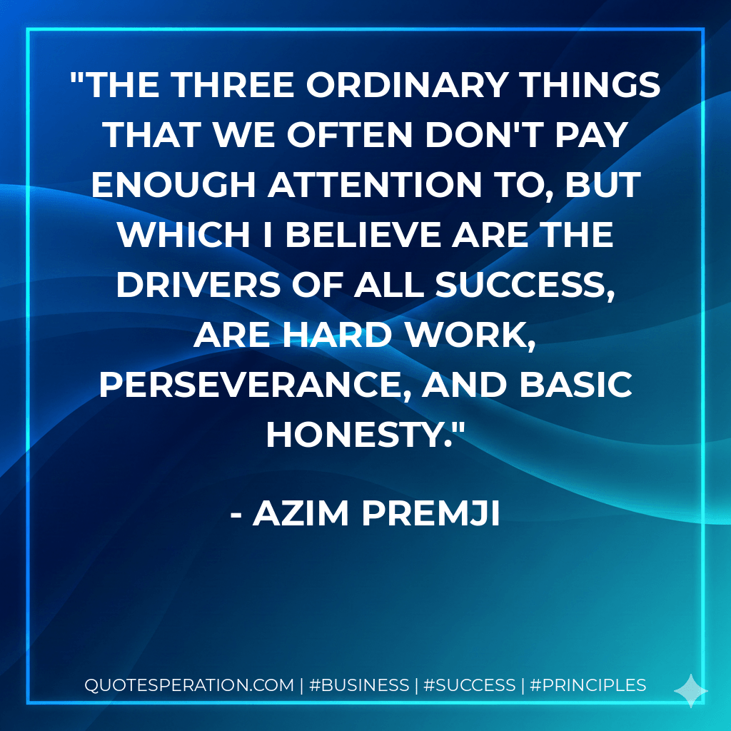 The three ordinary things that we often don't pay enough attention to, but which I believe are the drivers of all success, are hard work, perseverance, and basic honesty. - Azim Premji